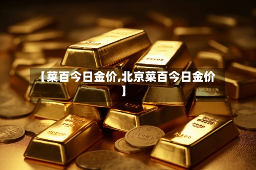 【菜百今日金价,北京菜百今日金价】
