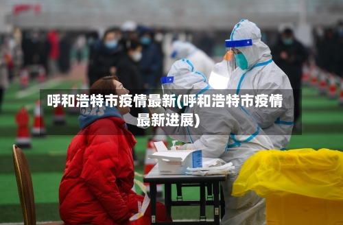 呼和浩特市疫情最新(呼和浩特市疫情最新进展)-第2张图片