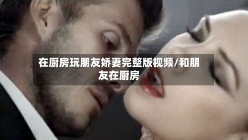 在厨房玩朋友娇妻完整版视频/和朋友在厨房