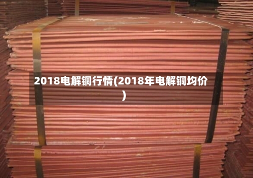 2018电解铜行情(2018年电解铜均价)