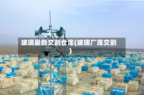 玻璃最新交割仓库(玻璃厂库交割)-第3张图片