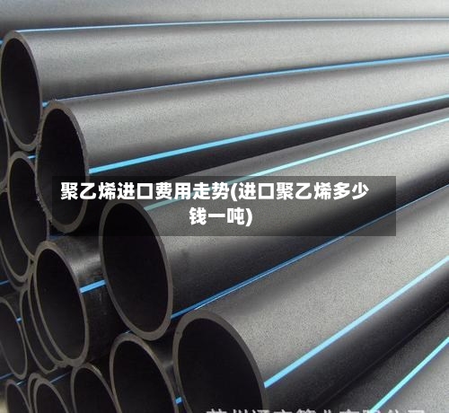 聚乙烯进口费用走势(进口聚乙烯多少钱一吨)