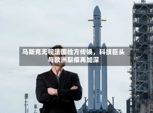 马斯克无视法国检方传唤，科技巨头与欧洲裂痕再加深-第2张图片