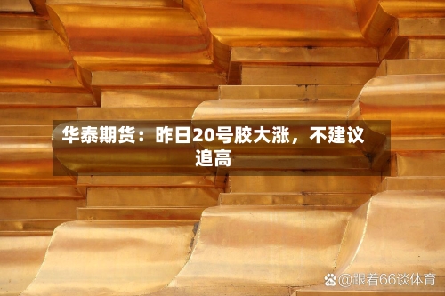 华泰期货：昨日20号胶大涨	，不建议追高-第2张图片