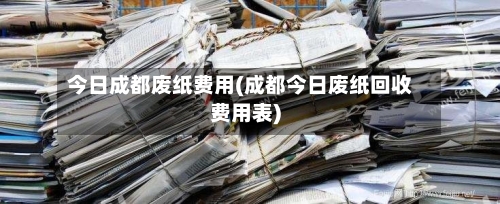 今日成都废纸费用(成都今日废纸回收费用表)