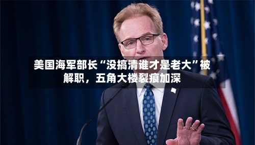 美国海军部长“没搞清谁才是老大”被解职，五角大楼裂痕加深-第2张图片