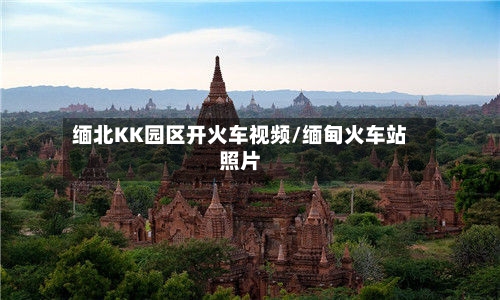 缅北KK园区开火车视频/缅甸火车站照片