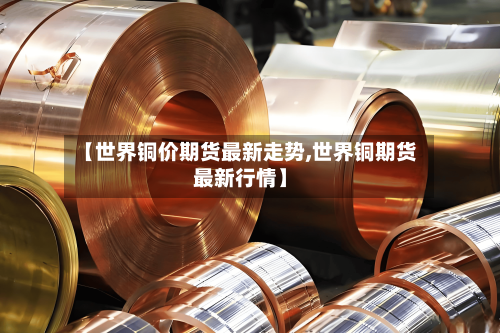 【世界铜价期货最新走势,世界铜期货最新行情】