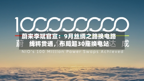 蔚来李斌官宣：9月丝绸之路换电路线将贯通，布局超30座换电站-第3张图片