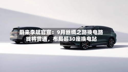 蔚来李斌官宣：9月丝绸之路换电路线将贯通，布局超30座换电站-第2张图片