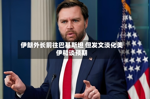 伊朗外长前往巴基斯坦 但发文淡化美伊和谈预期