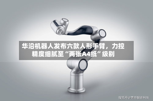 华沿机器人发布六款人形手臂，力控精度细腻至“两张A4纸”级别-第3张图片