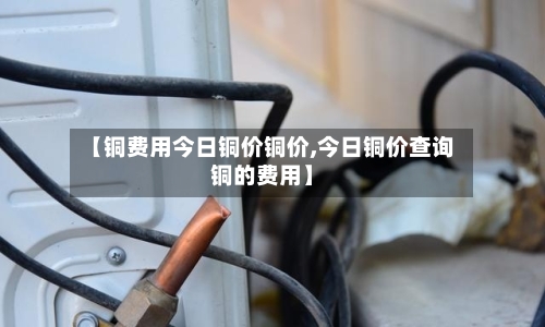 【铜费用今日铜价铜价,今日铜价查询铜的费用】