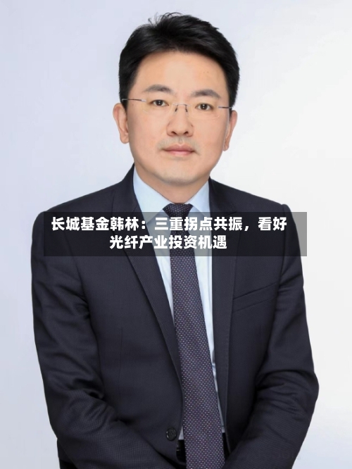 长城基金韩林：三重拐点共振，看好光纤产业投资机遇-第2张图片