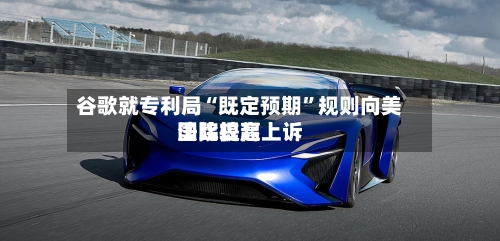 谷歌就专利局“既定预期”规则向美国比较高法院提起上诉