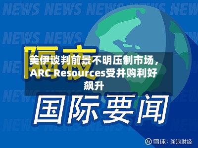 美伊谈判前景不明压制市场，ARC Resources受并购利好飙升-第3张图片