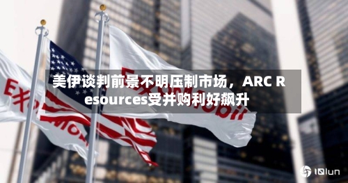 美伊谈判前景不明压制市场，ARC Resources受并购利好飙升