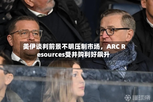 美伊谈判前景不明压制市场	，ARC Resources受并购利好飙升-第2张图片