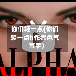 你们轻一点(你们轻一点h作者色气写手)