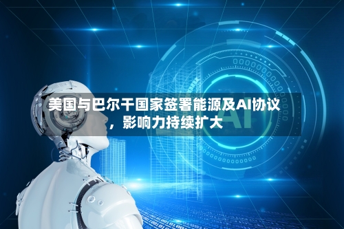 美国与巴尔干国家签署能源及AI协议，影响力持续扩大-第2张图片