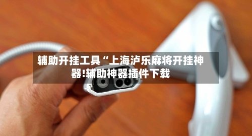 辅助开挂工具“上海泸乐麻将开挂神器!辅助神器插件下载-第2张图片