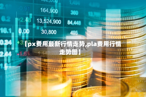 【px费用最新行情走势,pla费用行情走势图】-第3张图片