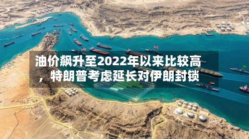 油价飙升至2022年以来比较高	，特朗普考虑延长对伊朗封锁-第3张图片