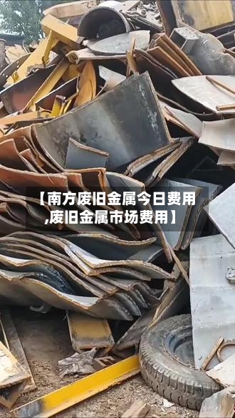 【南方废旧金属今日费用,废旧金属市场费用】
