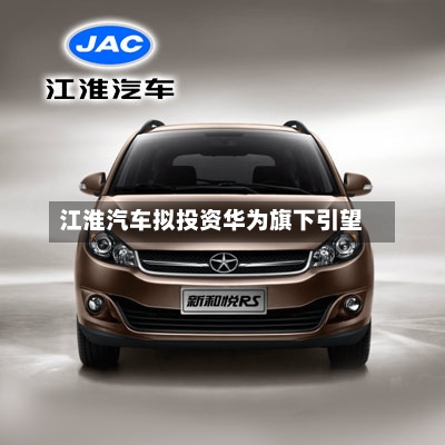 江淮汽车拟投资华为旗下引望-第3张图片