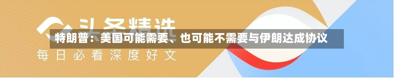 特朗普：美国可能需要、也可能不需要与伊朗达成协议-第3张图片
