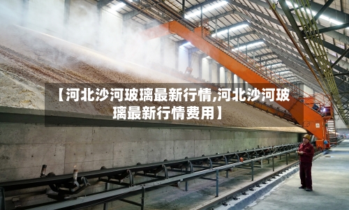 【河北沙河玻璃最新行情,河北沙河玻璃最新行情费用】