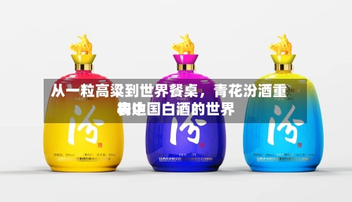 从一粒高粱到世界餐桌	，青花汾酒重构中国白酒的世界表达-第3张图片