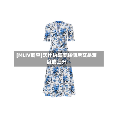 [MLIV调查]沃什执掌美联储后交易难度或上升