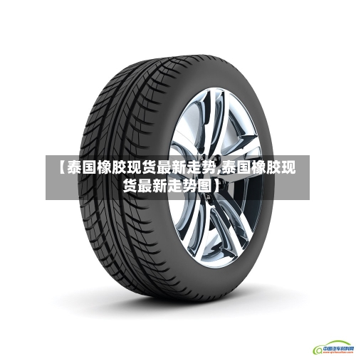 【泰国橡胶现货最新走势,泰国橡胶现货最新走势图】