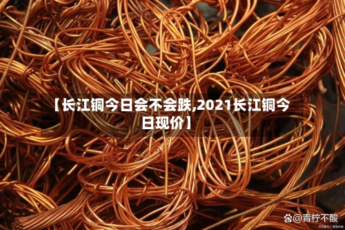【长江铜今日会不会跌,2021长江铜今日现价】