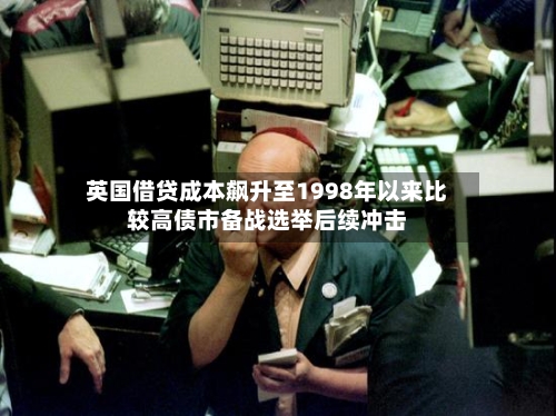 英国借贷成本飙升至1998年以来比较高债市备战选举后续冲击