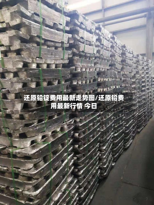 还原铅锭费用最新走势图/还原铅费用最新行情 今日