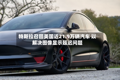 特斯拉召回美国近21.9万辆汽车 以解决图像显示延迟问题-第2张图片