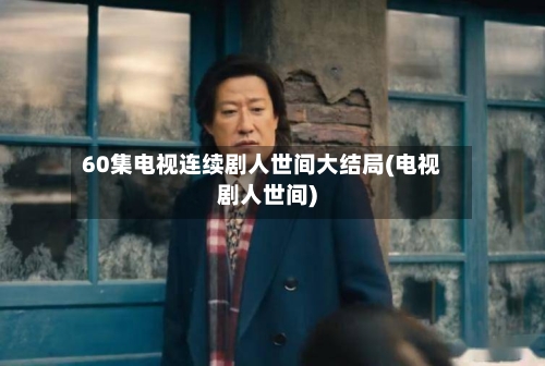 60集电视连续剧人世间大结局(电视剧人世间)-第3张图片
