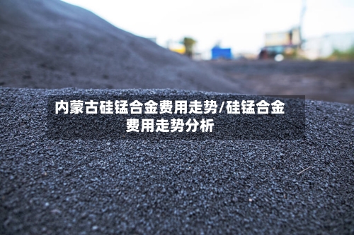内蒙古硅锰合金费用走势/硅锰合金费用走势分析-第2张图片