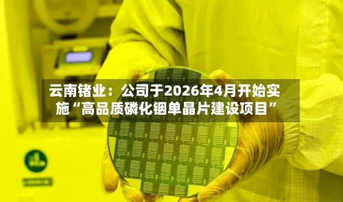 云南锗业：公司于2026年4月开始实施“高品质磷化铟单晶片建设项目”-第2张图片