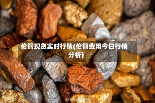 伦铜现货实时行情(伦铜费用今日行情分析)