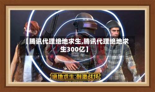 【腾讯代理绝地求生,腾讯代理绝地求生300亿】