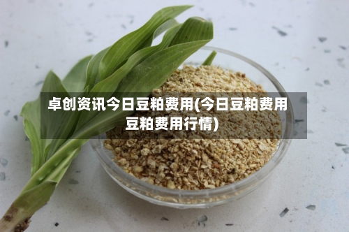 卓创资讯今日豆粕费用(今日豆粕费用豆粕费用行情)