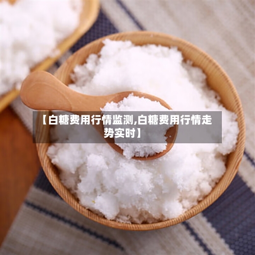 【白糖费用行情监测,白糖费用行情走势实时】