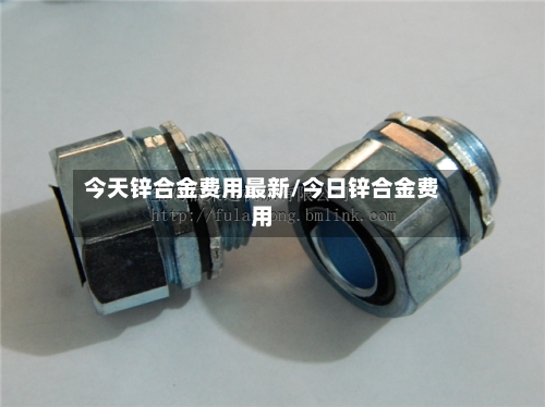 今天锌合金费用最新/今日锌合金费用-第3张图片