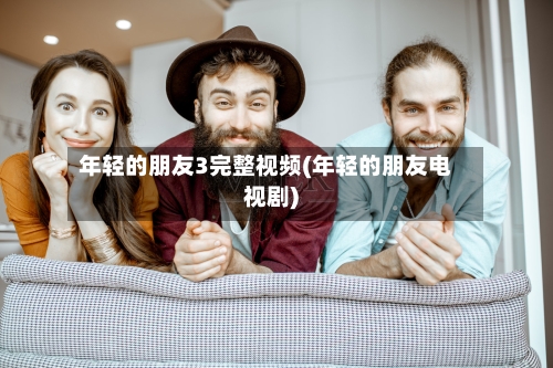 年轻的朋友3完整视频(年轻的朋友电视剧)-第3张图片