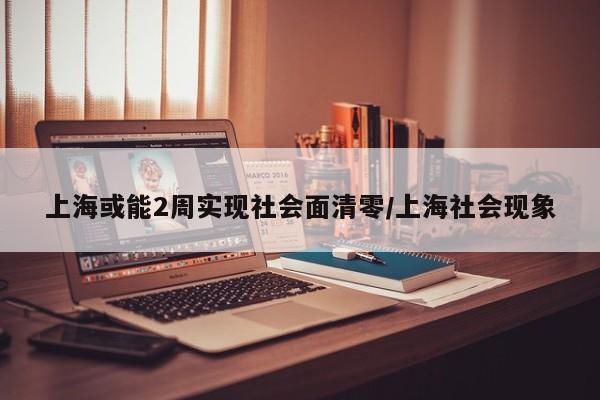 上海或能2周实现社会面清零/上海社会现象