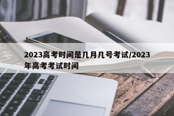 2023高考时间是几月几号考试/2023年高考考试时间