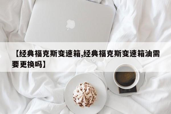 【经典福克斯变速箱,经典福克斯变速箱油需要更换吗】